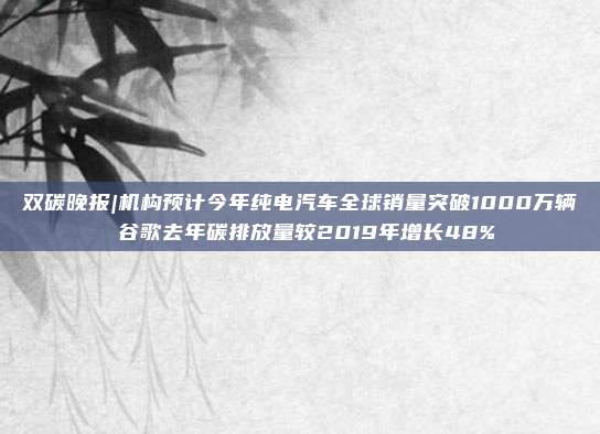 双碳晚报|机构预计今年纯电汽车全球销量突破1000万辆 谷歌去年碳排放量较2019年增长48%
