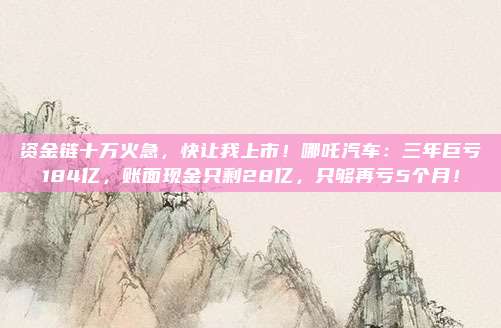 资金链十万火急，快让我上市！哪吒汽车：三年巨亏184亿，账面现金只剩28亿，只够再亏5个月！
