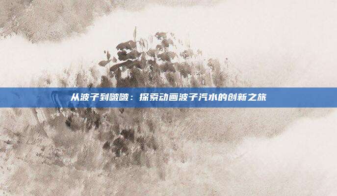 从波子到啵啵：探索动画波子汽水的创新之旅