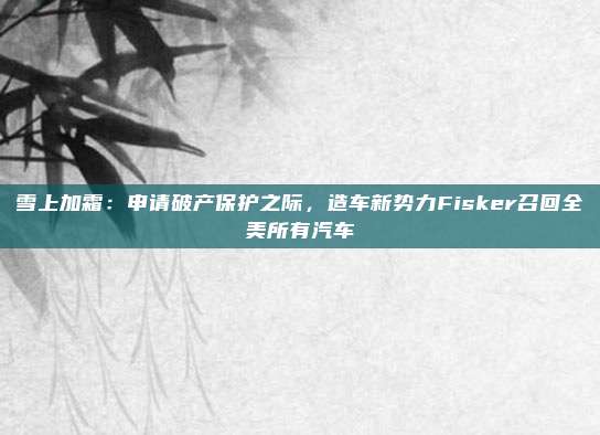雪上加霜：申请破产保护之际，造车新势力Fisker召回全美所有汽车