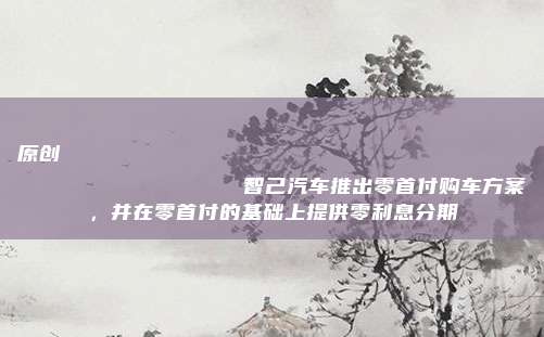 原创
                智己汽车推出零首付购车方案，并在零首付的基础上提供零利息分期