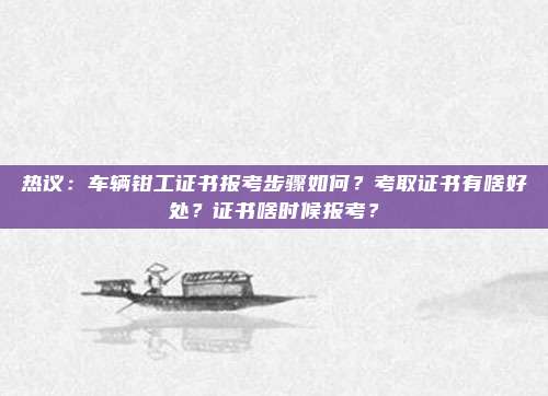 热议：车辆钳工证书报考步骤如何？考取证书有啥好处？证书啥时候报考？