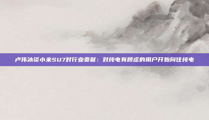 卢伟冰谈小米SU7对行业贡献：对纯电有顾虑的用户开始向往纯电
