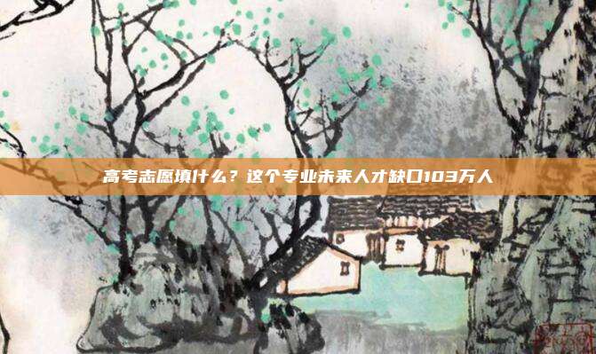 高考志愿填什么？这个专业未来人才缺口103万人