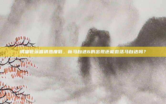 销量低落营销热度低，新马自达6的出现还能救活马自达吗？