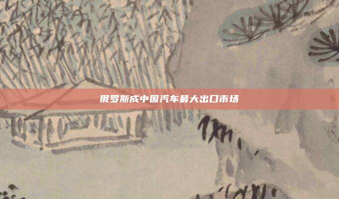 俄罗斯成中国汽车最大出口市场