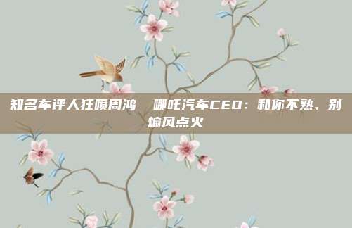 知名车评人狂喷周鸿祎 哪吒汽车CEO：和你不熟、别煽风点火
