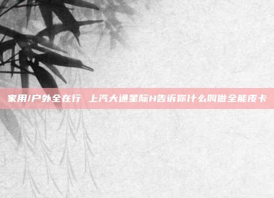 家用/户外全在行 上汽大通星际H告诉你什么叫做全能皮卡