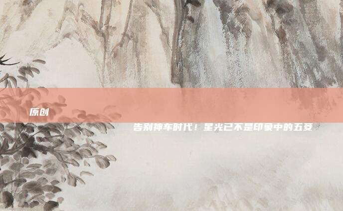 原创
                告别神车时代！星光已不是印象中的五菱