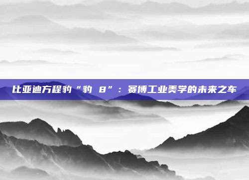 比亚迪方程豹“豹 8”：赛博工业美学的未来之车