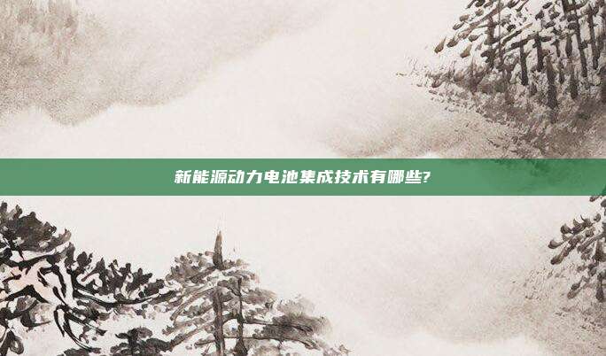 新能源动力电池集成技术有哪些?