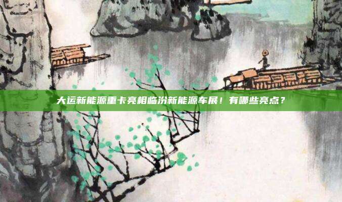大运新能源重卡亮相临汾新能源车展！有哪些亮点？