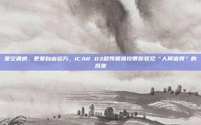 爱空调房，更爱自由远方，iCAR 03超预期操控带你驭见“人间值得”的风景