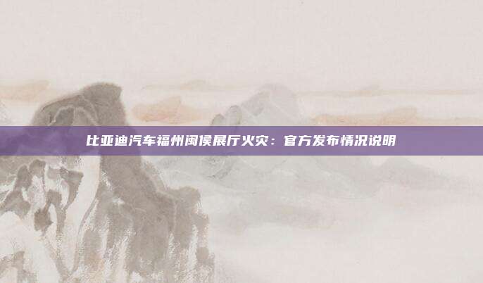 比亚迪汽车福州闽侯展厅火灾：官方发布情况说明