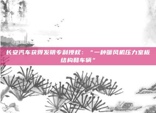 长安汽车获得发明专利授权：“一种暖风机压力室板结构和车辆”