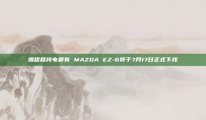 增程和纯电都有 MAZDA EZ-6将于7月17日正式下线