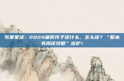 书果星球：2024暑假孩子读什么，怎么读？“整本书阅读攻略”出炉！