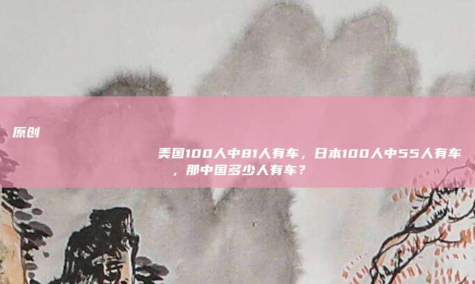 原创
                美国100人中81人有车，日本100人中55人有车，那中国多少人有车？