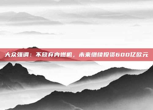 大众强调：不放弃内燃机，未来继续投资600亿欧元
