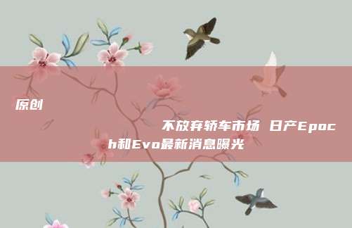 原创
                不放弃轿车市场 日产Epoch和Evo最新消息曝光