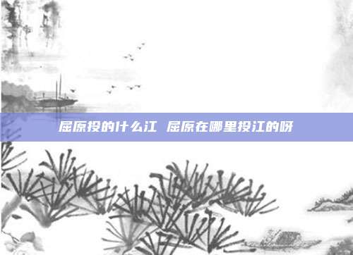 屈原投的什么江 屈原在哪里投江的呀