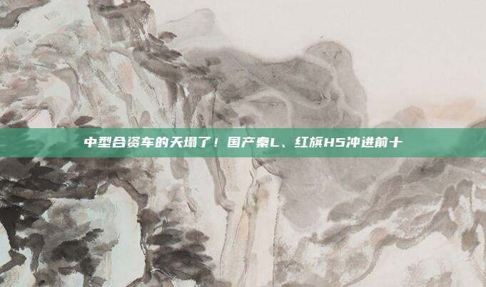 中型合资车的天塌了！国产秦L、红旗H5冲进前十