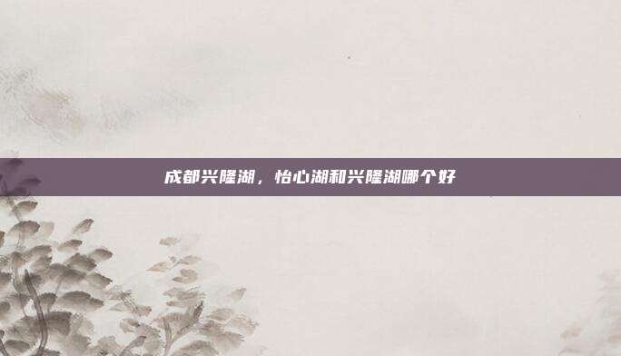 成都兴隆湖，怡心湖和兴隆湖哪个好