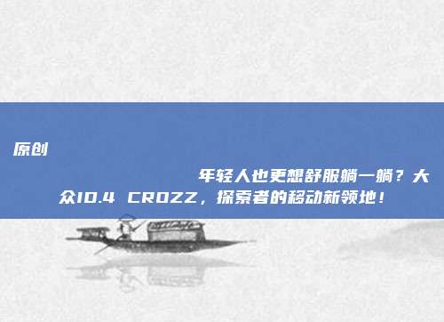 原创
                年轻人也更想舒服躺一躺？大众ID.4 CROZZ，探索者的移动新领地！