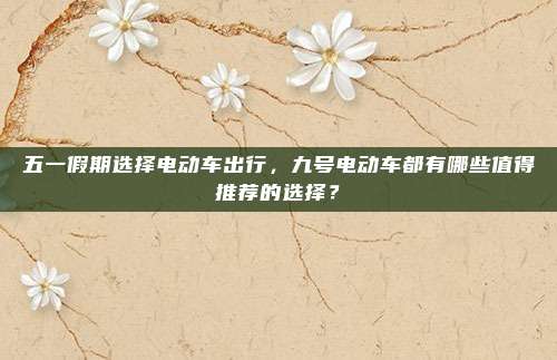 五一假期选择电动车出行，九号电动车都有哪些值得推荐的选择？