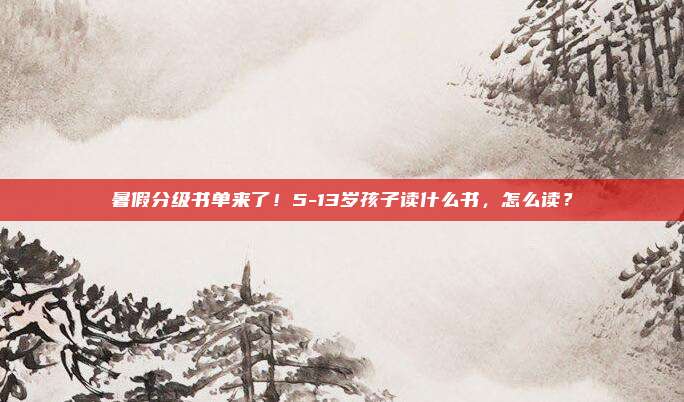 暑假分级书单来了！5-13岁孩子读什么书，怎么读？