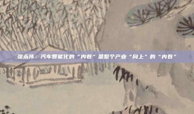 张永伟：汽车智能化的“内卷”是整个产业“向上”的“内卷”