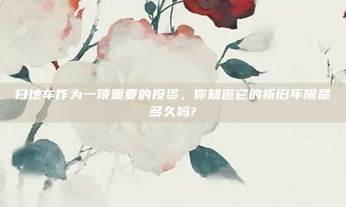 扫地车作为一项重要的投资，你知道它的折旧年限是多久吗?