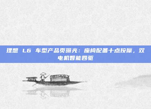 理想 L6 车型产品页曝光：座椅配备十点按摩，双电机智能四驱