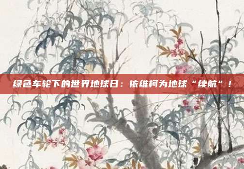 绿色车轮下的世界地球日：依维柯为地球“续航”！