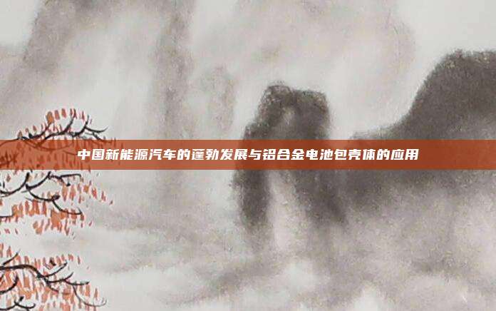 中国新能源汽车的蓬勃发展与铝合金电池包壳体的应用