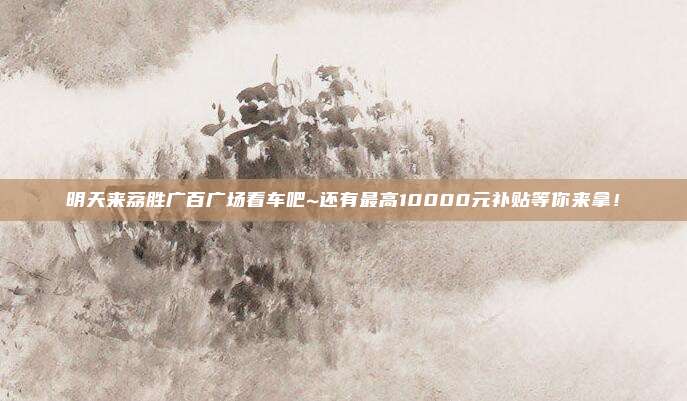 明天来荔胜广百广场看车吧~还有最高10000元补贴等你来拿！