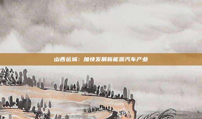 山西运城：加快发展新能源汽车产业