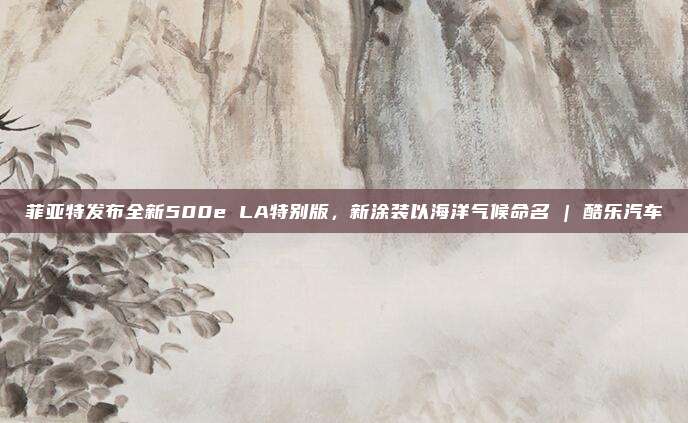 菲亚特发布全新500e LA特别版，新涂装以海洋气候命名 | 酷乐汽车