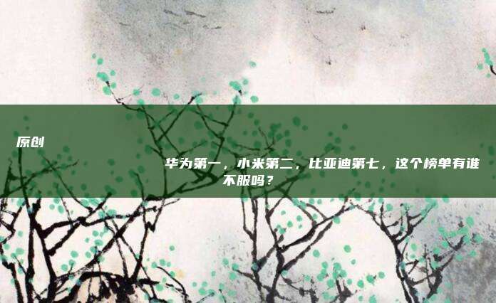 原创
                华为第一，小米第二，比亚迪第七，这个榜单有谁不服吗？