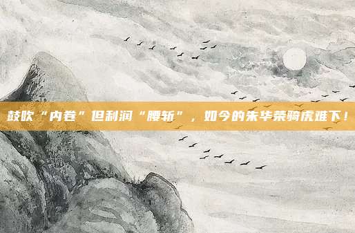 鼓吹“内卷”但利润“腰斩”,如今的朱华荣骑虎难下!