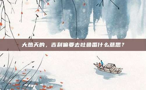 大热天的，吉利偏要去吐鲁番什么意思？