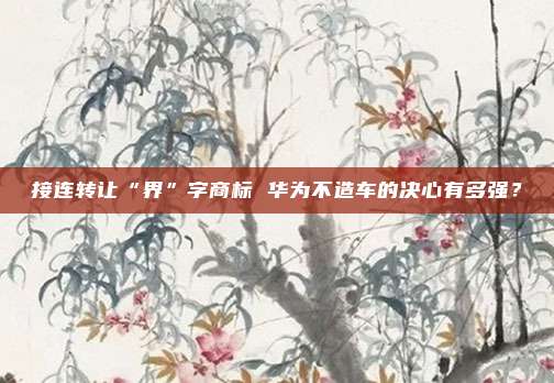 接连转让“界”字商标 华为不造车的决心有多强？
