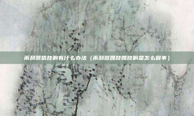 雨刮器咯吱响有什么办法(雨刮器嘎吱嘎吱响是怎么回事)