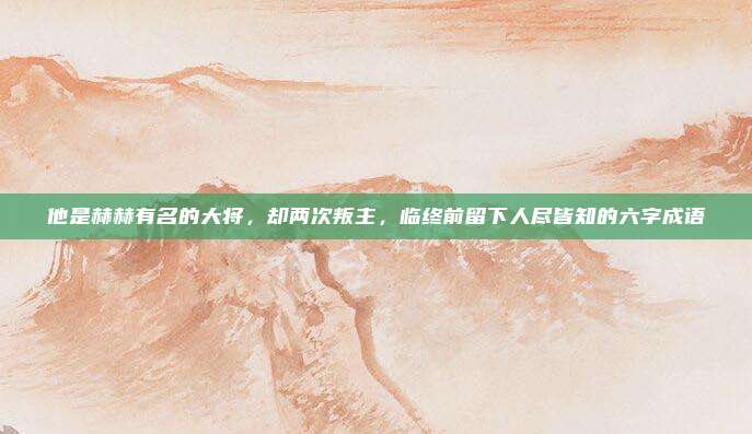 他是赫赫有名的大将，却两次叛主，临终前留下人尽皆知的六字成语