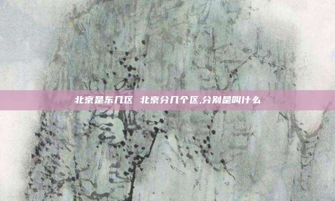 北京是东几区 北京分几个区,分别是叫什么