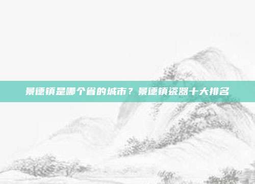 景德镇是哪个省的城市？景德镇瓷器十大排名