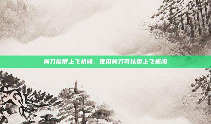 剪刀能带上飞机吗，医用剪刀可以带上飞机吗