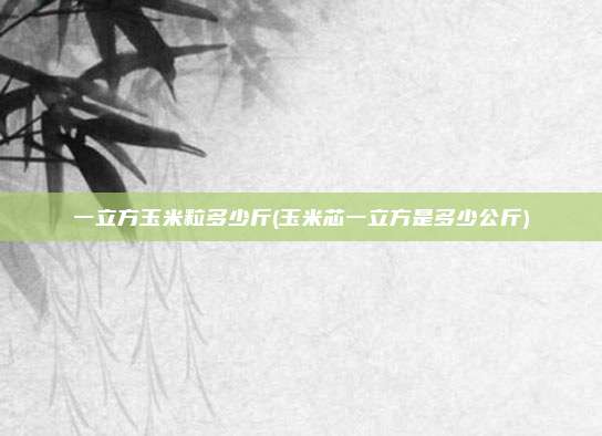一立方玉米粒多少斤(玉米芯一立方是多少公斤)