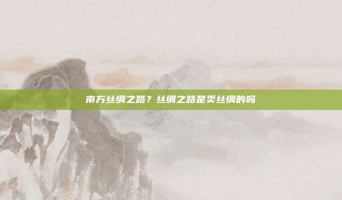南方丝绸之路？丝绸之路是卖丝绸的吗