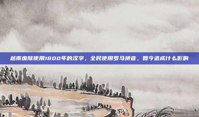 越南废除使用1800年的汉字，全民使用罗马拼音，如今造成什么影响